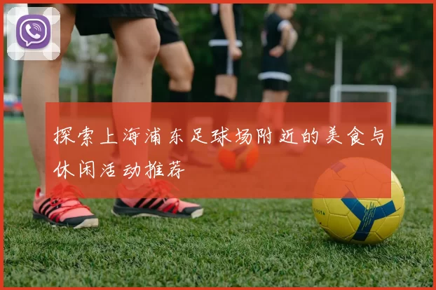 探索上海浦东足球场附近的美食与休闲活动推荐