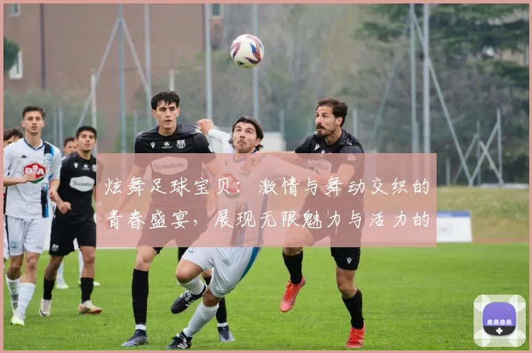炫舞足球宝贝：激情与舞动交织的青春盛宴，展现无限魅力与活力的舞台