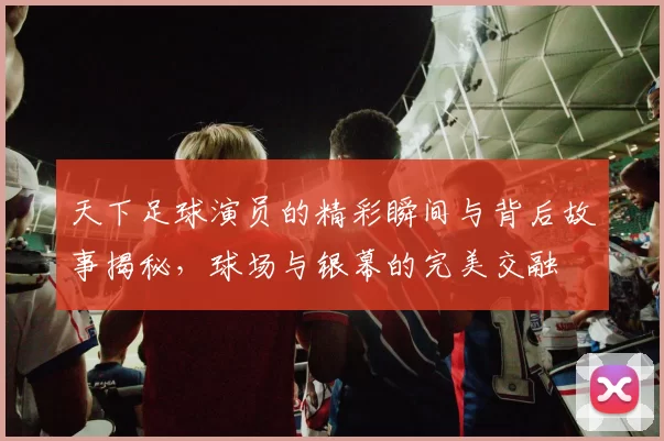 天下足球演员的精彩瞬间与背后故事揭秘，球场与银幕的完美交融