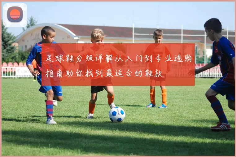 足球鞋分级详解从入门到专业选购指南助你找到最适合的鞋款