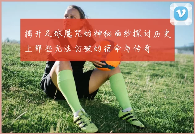 揭开足球魔咒的神秘面纱探讨历史上那些无法打破的宿命与传奇